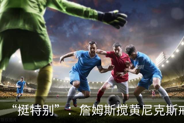 “挺特别”：詹姆斯搅黄尼克斯戒指夜后笑了
