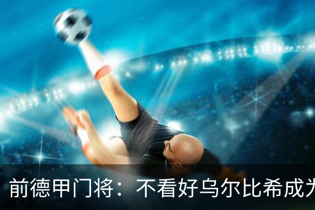 前德甲门将：不看好乌尔比希成为拜仁一门，球队得花大钱再买人