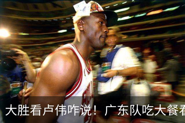 大胜看卢伟咋说！广东队吃大餐看揭幕战，萨姆纳显眼徐杰讨论比赛