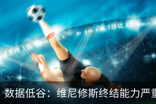 数据低谷：维尼修斯终结能力严重滑坡，禁赛窗口或将改变皇马边路格局