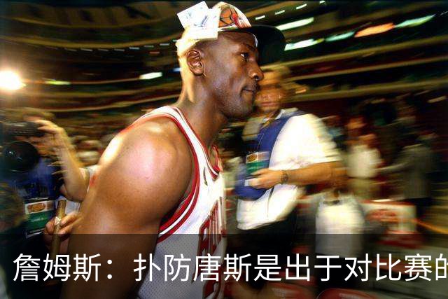 詹姆斯：扑防唐斯是出于对比赛的阅读 马克西的抢断扣篮非常提气